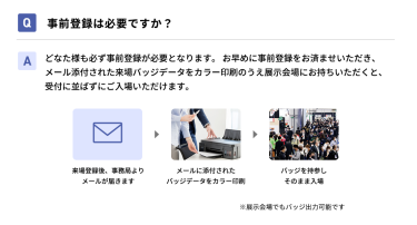 Q事前登録は必要ですか？ Aどなた様も必ず事前登録が必要となります。 お早めに事前登録をお済ませいただき、メール添付された来場バッジデータをカラー印刷のうえ展示会場にお持ちいただくと、受付に並ばずにご入場いただけます。 来場登録後、事務局よりメールが届きます→メールに添付されたバッジデータをカラー印刷→バッジを持参しそのまま入場　※展示会場でもバッジ出力可能です
