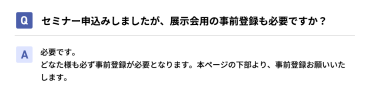 Qセミナー申込みしましたが、展示会用の事前登録も必要ですか？ A必要です。 どなた様も必ず事前登録が必要となります。本ページの下部より、事前登録お願いいたします。