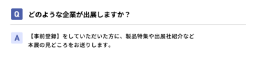 Qどのような企業が出展しますか？ A【事前登録】をしていただいた方に、製品特集や出展社紹介など本展の見どころをお送りします。