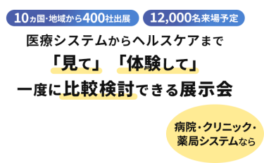  10ヵ国・地域から400社出展　12000名来場予定　医療システムからヘルスケアまで「見て」「体験して」一度に比較検討できる展示会　病院・クリニック・薬局システムなら