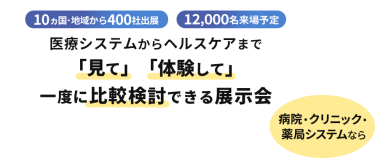  10ヵ国・地域から400社出展　12000名来場予定　医療システムからヘルスケアまで「見て」「体験して」一度に比較検討できる展示会　病院・クリニック・薬局システムなら