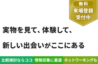 【無料 来場登録受付中】実物を見て、体験して、 新しい出会いがここにある