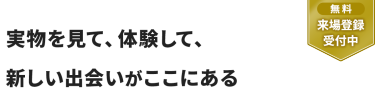 【無料 来場登録受付中】実物を見て、体験して、 新しい出会いがここにある