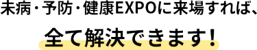 健康サポートEXPOに来場すれば、全て解決できます！