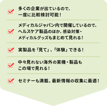 ・多くの企業が出ているので、一度に比較検討可能！ ・メディカルジャパン内で開催しているので、ヘルスケア製品のほか、感染対策・メディカルグッズもまとめて見れる！ ・実製品を「見て」、「体験」できる！ ・中々見れない海外の実機・製品もこの場で見れる！ ・セミナーも満載。最新情報の収集に最適！