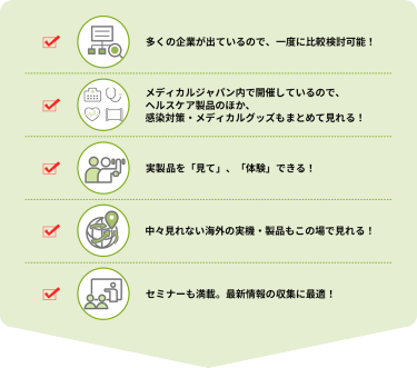 ・多くの企業が出ているので、一度に比較検討可能！  ・メディカルジャパン内で開催しているので、ヘルスケア製品のほか、感染対策・メディカルグッズもまとめて見れる！  ・実製品を「見て」、「体験」できる！  ・中々見れない海外の実機・製品もこの場で見れる！  ・セミナーも満載。最新情報の収集に最適！