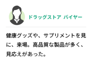ドラッグストア　バイヤー 　健康グッズや、サプリメントを見に、来場。高品質な製品が多く、見応えがあった。