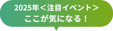 2025年＜注目イベント＞　ここが気になる！