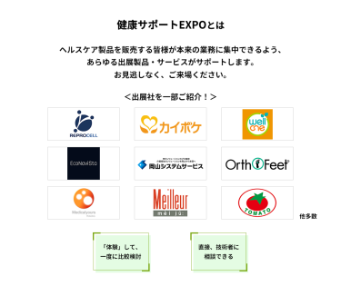 健康サポートEXPOとは　ヘルスケア製品を販売する皆様が本来の業務に集中できるよう、あらゆる出展製品・サービスがサポートします。お見逃しなく、ご来場ください。　＜出展社を一部ご紹介！＞株式会社 リプロセル、株式会社 エス・エム・エス、株式会社 プラスメディ、エコナビスタ 株式会社、株式会社岡山システムサービス、株式会社 ベネクシー、株式会社 メディカルユアーズ、株式会社 名優、株式会社 トマト 他多数　「体験」して、一度に比較検討　直接、技術者に相談できる