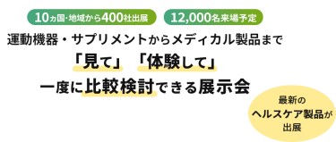  10ヵ国・地域から400社出展　12000名来場予定　運動機器・サプリメントからメディカル製品まで「見て」「体験して」一度に比較検討できる展示会　最新のヘルスケア製品が出展