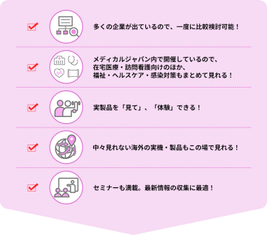 ・多くの企業が出ているので、一度に比較検討可能！  ・メディカルジャパン内で開催しているので、在宅医療・訪問看護向けのほか、福祉・ヘルスケア・感染対策もまとめて見れる！  ・実製品を「見て」、「体験」できる！  ・中々見れない海外の実機・製品もこの場で見れる！  ・セミナーも満載。最新情報の収集に最適！