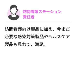 訪問看護ステーション　責任者 　訪問看護向け製品に加え、今まだ必要な感染対策製品やヘルスケア製品も見れて、満足。