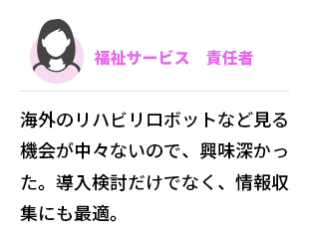 福祉サービス  責任者　海外のリハビリロボットなど見る機会が中々ないので、興味深かった。導入検討だけでなく、情報収集にも最適。