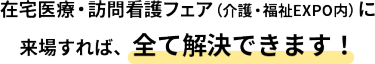 在宅医療・訪問看護フェア（介護・福祉EXPO内）に来場すれば、全て解決できます！