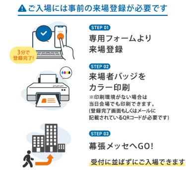 【ご入場には事前の来場登録が必要です】①専用フォームより来場登録②来場者バッジをカラー印刷③幕張メッセへGO