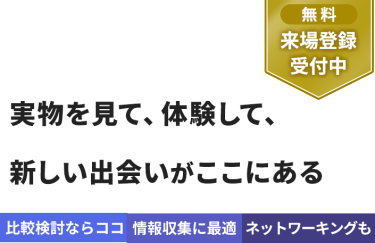 【無料 来場登録受付中】実物を見て、体験して、 新しい出会いがここにある