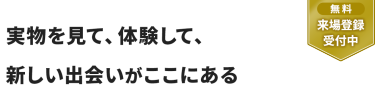 【無料 来場登録受付中】実物を見て、体験して、 新しい出会いがここにある