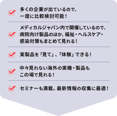 ・多くの企業が出ているので、一度に比較検討可能！ ・メディカルジャパン内で開催しているので、病院向け製品のほか、福祉・ヘルスケア・感染対策もまとめて見れる！ ・実製品を「見て」、「体験」できる！ ・中々見れない海外の実機・製品もこの場で見れる！ ・セミナーも満載。最新情報の収集に最適！