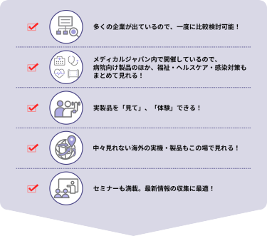 ・多くの企業が出ているので、一度に比較検討可能！  ・メディカルジャパン内で開催しているので、病院向け製品のほか、福祉・ヘルスケア・感染対策もまとめて見れる！  ・実製品を「見て」、「体験」できる！  ・中々見れない海外の実機・製品もこの場で見れる！  ・セミナーも満載。最新情報の収集に最適！