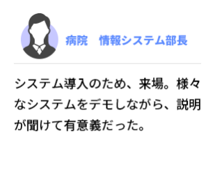 病院  情報システム部長　システム導入のため、来場。様々なシステムをデモしながら、説明が聞けて有意義だった。