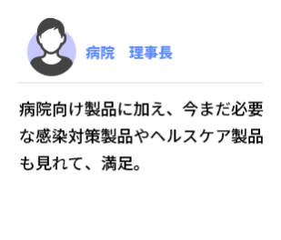 病院   理事長　病院向け製品に加え、今まだ必要な感染対策製品やヘルスケア製品も見れて、満足。