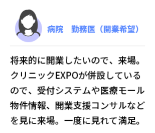 病院　勤務医（開業希望） 将来的に開業したいので、来場。クリニックEXPOが併設しているので、受付システムや医療モール物件情報、開業支援コンサルなどを見に来場。一度に見れて満足。