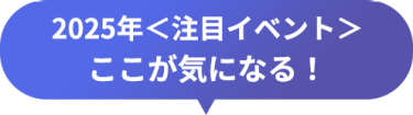 2025年＜注目イベント＞　ここが気になる！