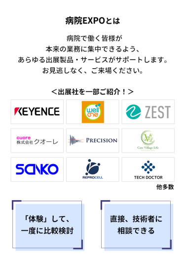 ・多くの企業が出ているので、一度に比較検討可能！ ・メディカルジャパン内で開催しているので、病院向け製品のほか、福祉・ヘルスケア・感染対策もまとめて見れる！ ・実製品を「見て」、「体験」できる！ ・中々見れない海外の実機・製品もこの場で見れる！ ・セミナーも満載。最新情報の収集に最適！