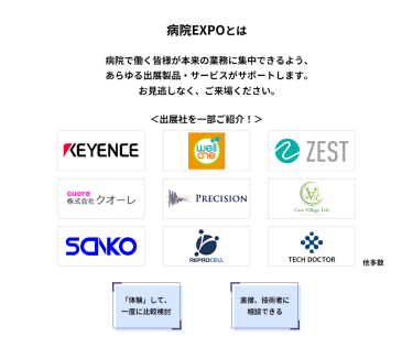 病院EXPOとは　病院で働く皆様が本来の業務に集中できるよう、あらゆる出展製品・サービスがサポートします。お見逃しなく、ご来場ください。　＜出展社を一部ご紹介！＞株式会社 キーエンス・株式会社 プラスメディ・株式会社 ゼスト・株式会社 クオーレ・株式会社 プレシジョン・株式会社 CareNation・株式会社 三幸製作所・株式会社 リプロセル・株式会社 テックドクター 他多数　「体験」して、一度に比較検討　直接、技術者に相談できる