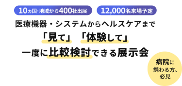  10ヵ国・地域から400社出展　12000名来場予定　医療機器・システムからヘルスケアまで「見て」「体験して」一度に比較検討できる展示会　病院に携わる方、必見