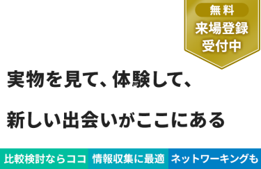 【無料 来場登録受付中】実物を見て、体験して、 新しい出会いがここにある
