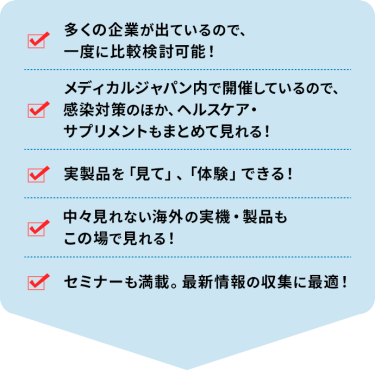・多くの企業が出ているので、一度に比較検討可能！ ・メディカルジャパン内で開催しているので、感染対策のほか、ヘルスケア・サプリメントもまとめて見れる！ ・実製品を「見て」、「体験」できる！ ・中々見れない海外の実機・製品もこの場で見れる！ ・セミナーも満載。最新情報の収集に最適！