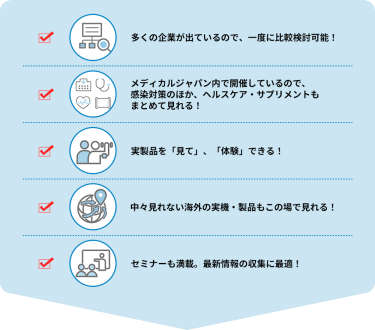 ・多くの企業が出ているので、一度に比較検討可能！  ・メディカルジャパン内で開催しているので、感染対策のほか、ヘルスケア・サプリメントもまとめて見れる！  ・実製品を「見て」、「体験」できる！  ・中々見れない海外の実機・製品もこの場で見れる！  ・セミナーも満載。最新情報の収集に最適！