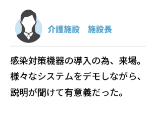 介護施設　施設長　感染対策機器の導入のため、来場。様々なシステムをデモしながら、説明が聞けて有意義だった。