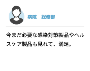病院　総務部　今まだ必要な感染対策製品やヘルスケア製品も見れて、満足。