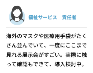 福祉サービス  責任者　海外のマスクや医療用手袋がたくさん 並んでいて、一度にここまで見れる展示会がすごい。実際に触って確認もできて、導入検討中。