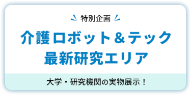 【特別企画】 介護ロボット＆テック  最新研究エリア　大学・研究機関の実物展示！