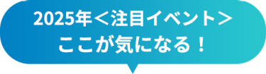 2025年＜注目イベント＞　ここが気になる！