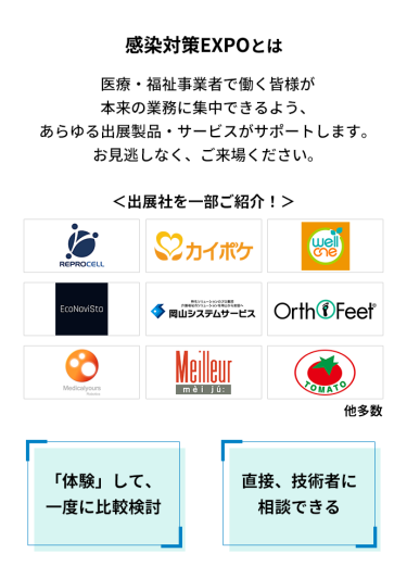感染対策EXPOとは　医療・福祉事業者で働く皆様が本来の業務に集中できるよう、あらゆる出展製品・サービスがサポートします。お見逃しなく、ご来場ください。　＜出展社を一部ご紹介！＞株式会社 リプロセル、株式会社 エス・エム・エス、株式会社 プラスメディ、エコナビスタ 株式会社、株式会社岡山システムサービス、株式会社 ベネクシー、株式会社 メディカルユアーズ、株式会社 名優、株式会社 トマト 他多数　「体験」して、一度に比較検討　直接、技術者に相談できる