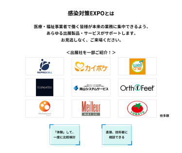 感染対策EXPOとは　医療・福祉事業者で働く皆様が本来の業務に集中できるよう、あらゆる出展製品・サービスがサポートします。お見逃しなく、ご来場ください。　＜出展社を一部ご紹介！＞株式会社 リプロセル、株式会社 エス・エム・エス、株式会社 プラスメディ、エコナビスタ 株式会社、株式会社岡山システムサービス、株式会社 ベネクシー、株式会社 メディカルユアーズ、株式会社 名優、株式会社 トマト 他多数　「体験」して、一度に比較検討　直接、技術者に相談できる