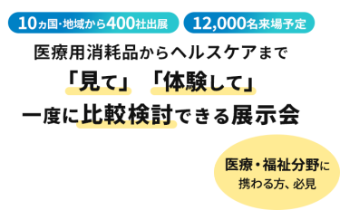  10ヵ国・地域から400社出展　12000名来場予定　医療用消耗品からヘルスケアまで「見て」「体験して」一度に比較検討できる展示会　医療・福祉分野に携わる方、必見