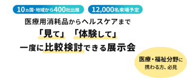  10ヵ国・地域から400社出展　12000名来場予定　医療用消耗品からヘルスケアまで「見て」「体験して」一度に比較検討できる展示会　医療・福祉分野に携わる方、必見