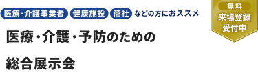 【無料 来場登録受付中】医療・介護事業者、健康施設、商社  などの方におススメ。医療・介護・予防のための 総合展示会
