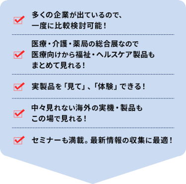 ・多くの企業が出ているので、一度に比較検討可能！ ・医療・介護・薬局の総合展なので 医療向けから福祉・ヘルスケア製品もまとめて見れる！ ・実製品を「見て」、「体験」できる！ ・中々見れない海外の実機・製品もこの場で見れる！ ・セミナーも満載。最新情報の収集に最適！