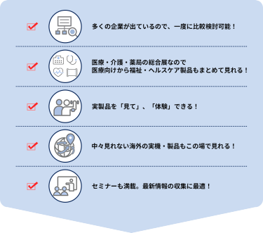・多くの企業が出ているので、一度に比較検討可能！  ・医療・介護・薬局の総合展なので 医療向けから福祉・ヘルスケア製品もまとめて見れる！ ・実製品を「見て」、「体験」できる！ ・中々見れない海外の実機・製品もこの場で見れる！ ・セミナーも満載。最新情報の収集に最適！