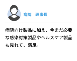 病院　理事長 　病院向け製品に加え、今まだ必要な感染対策製品やヘルスケア製品も見れて、満足。