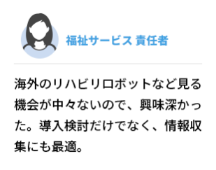 福祉サービス  責任者　海外のリハビリロボットなど見る機会が中々ないので、興味深かった。導入検討だけでなく、情報収集にも最適。