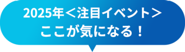 2025年＜注目イベント＞　ここが気になる！