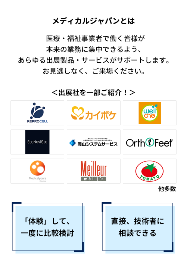 メディカルジャパンとは　医療・福祉事業者で働く皆様が本来の業務に集中できるよう、あらゆる出展製品・サービスがサポートします。お見逃しなく、ご来場ください。＜出展社を一部ご紹介！＞株式会社 リプロセル、株式会社 エス・エム・エス、株式会社 プラスメディ、エコナビスタ 株式会社、株式会社岡山システムサービス、株式会社 ベネクシー、株式会社 メディカルユアーズ、株式会社 名優、株式会社 トマト 他多数　「体験」して、一度に比較検討　直接、技術者に相談できる