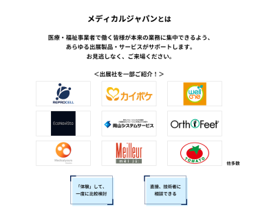 メディカルジャパンとは　医療・福祉事業者で働く皆様が本来の業務に集中できるよう、あらゆる出展製品・サービスがサポートします。お見逃しなく、ご来場ください。＜出展社を一部ご紹介！＞株式会社 リプロセル、株式会社 エス・エム・エス、株式会社 プラスメディ、エコナビスタ 株式会社、株式会社岡山システムサービス、株式会社 ベネクシー、株式会社 メディカルユアーズ、株式会社 名優、株式会社 トマト 他多数　「体験」して、一度に比較検討　直接、技術者に相談できる
